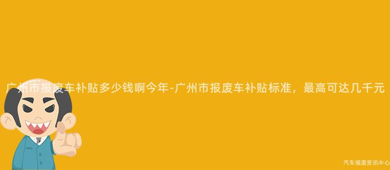 广州市报废车补贴多少钱啊今年-广州市报废车补贴标准，最高可达几千元