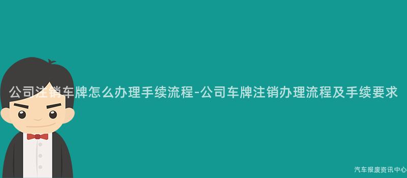 公司注销车牌怎么办理手续流程-公司车牌注销办理流程及手续要求