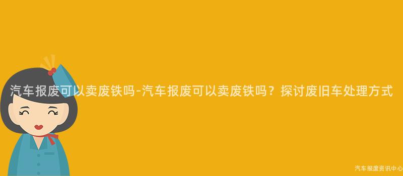 汽车报废可以卖废铁吗-汽车报废可以卖废铁吗？探讨废旧车处理方式