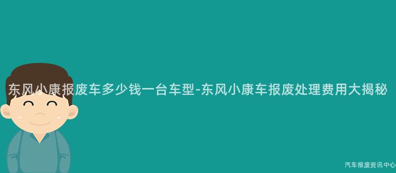东风小康报废车多少钱一台车型-东风小康车报废处理费用大揭秘