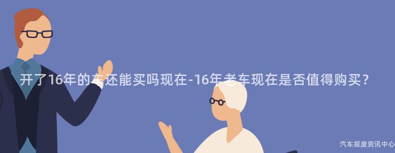 开了16年的车还能买吗现在-16年老车现在是否值得购买？