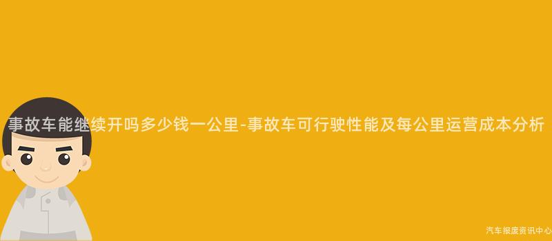 事故车能继续开吗多少钱一公里-事故车可行驶性能及每公里运营成本分析