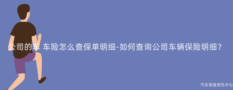 公司的车 车险怎么查保单明细-如何查询公司车辆保险明细？