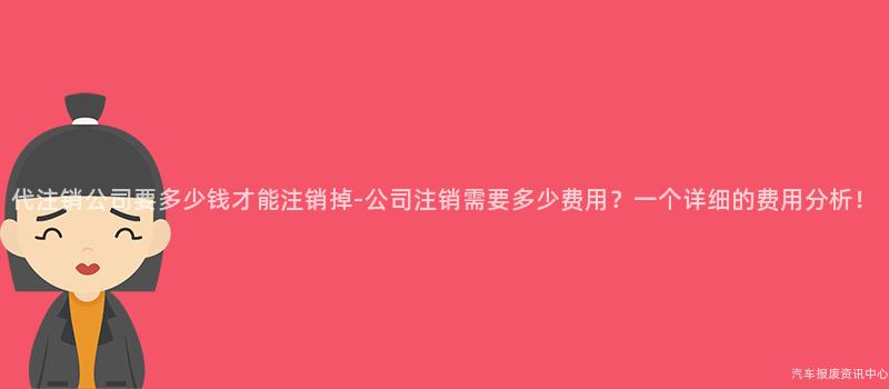 代注销公司要多少钱才能注销掉-公司注销需要多少费用？一个详细的费用分析！
