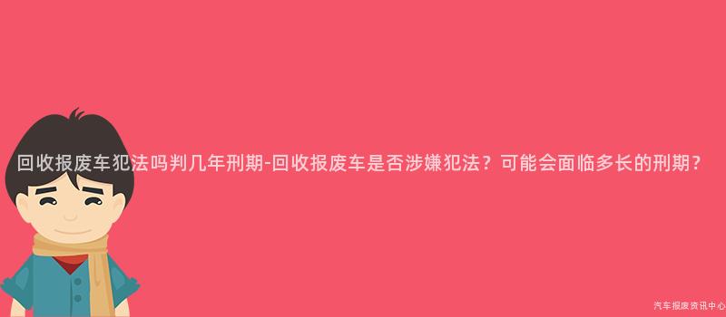 回收报废车犯法吗判几年刑期-回收报废车是否涉嫌犯法？可能会面临多长的刑期？