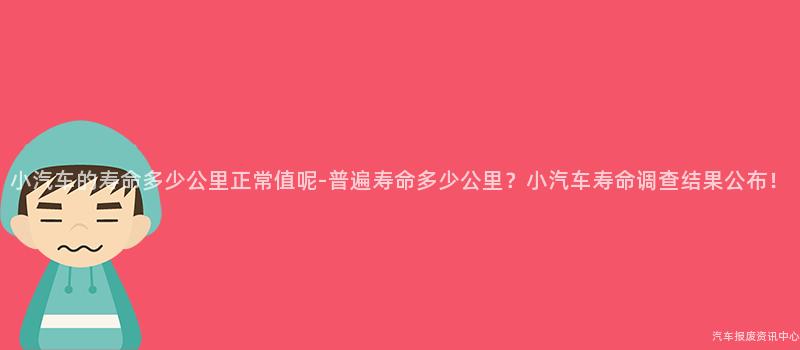 小汽车的寿命多少公里正常值呢-普遍寿命多少公里？小汽车寿命调查结果公布！
