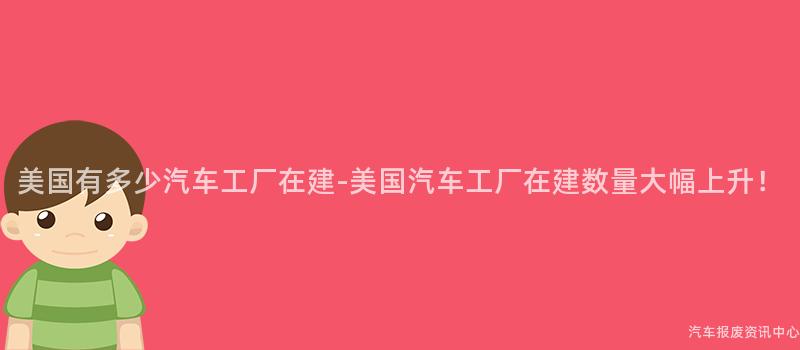 美国有多少汽车工厂在建-美国汽车工厂在建数量大幅上升！