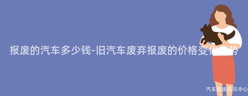 报废的汽车多少钱-旧汽车废弃报废的价格变化趋势