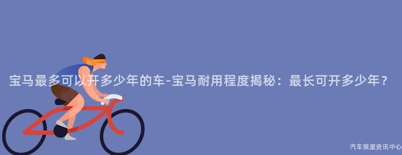 宝马最多可以开多少年的车-宝马耐用程度揭秘：最长可开多少年？