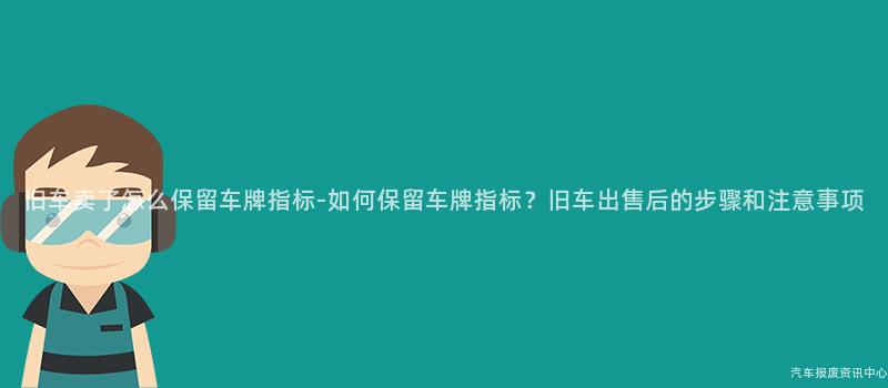 旧车卖了怎么保留车牌指标-如何保留车牌指标？旧车出售后的步骤和注意事项