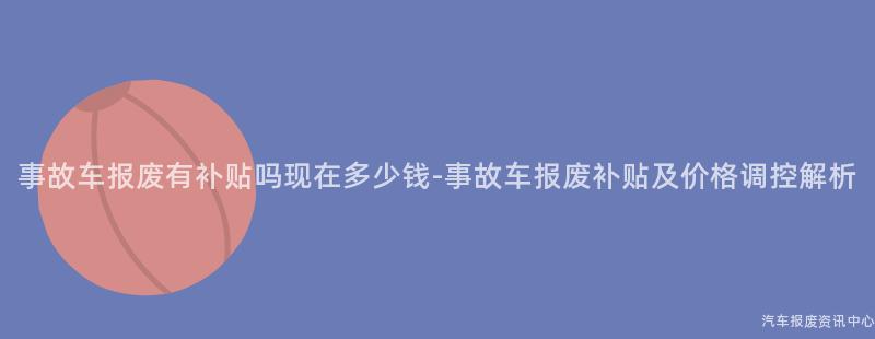 事故车报废有补贴吗现在多少钱-事故车报废补贴及价格调控解析