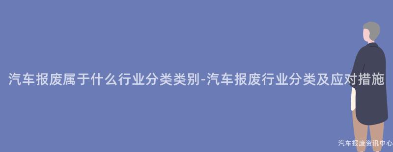 汽车报废属于什么行业分类类别-汽车报废行业分类及应对措施