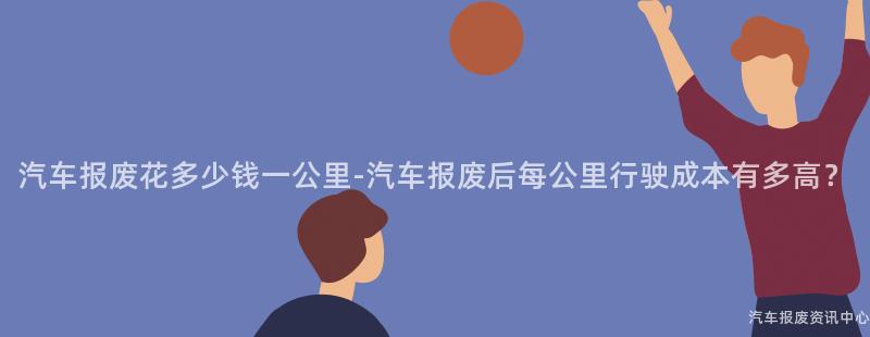 汽车报废花多少钱一公里-汽车报废后每公里行驶成本有多高？