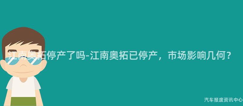 江南奥拓停产了吗-江南奥拓已停产，市场影响几何？