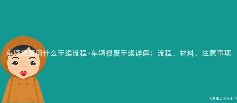 车辆报废用什么手续流程-车辆报废手续详解：流程、材料、注意事项