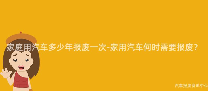 家庭用汽车多少年报废一次-家用汽车何时需要报废？