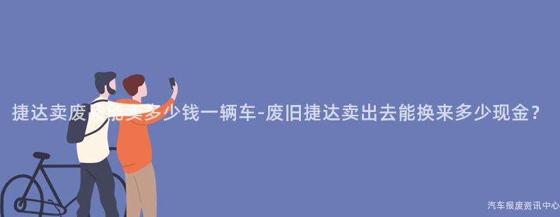 捷达卖废品能卖多少钱一辆车-废旧捷达卖出去能换来多少现金？