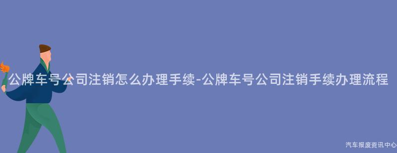 公牌车号公司注销怎么办理手续-公牌车号公司注销手续办理流程
