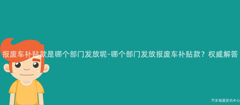 报废车补贴款是哪个部门发放呢-哪个部门发放报废车补贴款？权威解答
