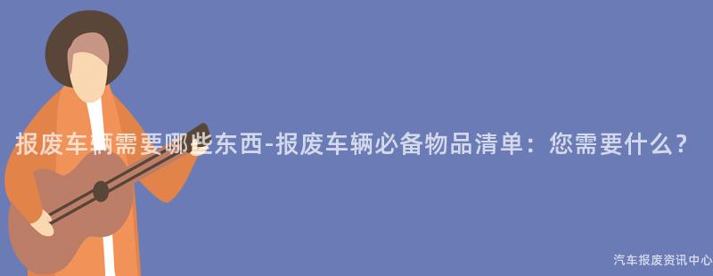 报废车辆需要哪些东西-报废车辆必备物品清单：您需要什么？