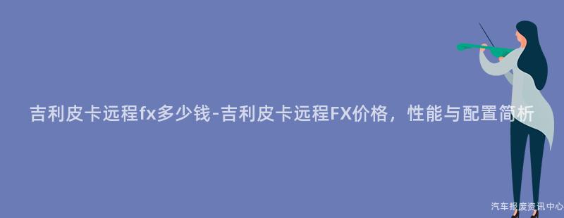 吉利皮卡远程fx多少钱-吉利皮卡远程FX价格，性能与配置简析