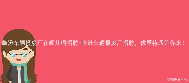 临汾车辆报废厂在哪儿啊招聘-临汾车辆报废厂招聘，优厚待遇等你来！