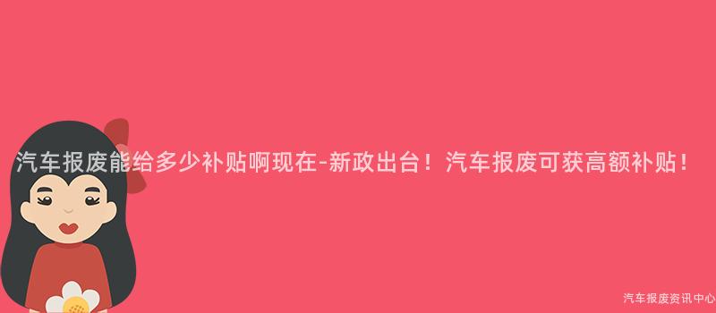 汽车报废能给多少补贴啊现在-新政出台！汽车报废可获高额补贴！