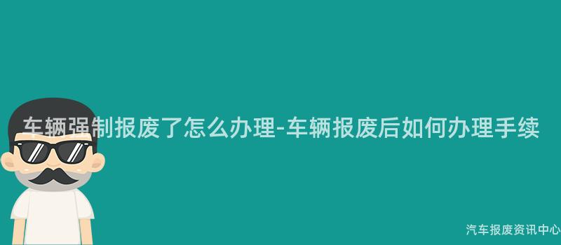 车辆强制报废了怎么办理-车辆报废后如何办理手续