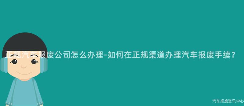 正规汽车报废公司怎么办理-如何在正规渠道办理汽车报废手续？