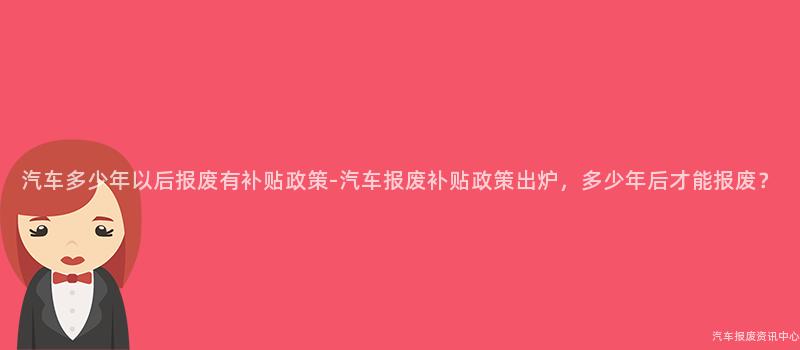 汽车多少年以后报废有补贴政策-汽车报废补贴政策出炉，多少年后才能报废？