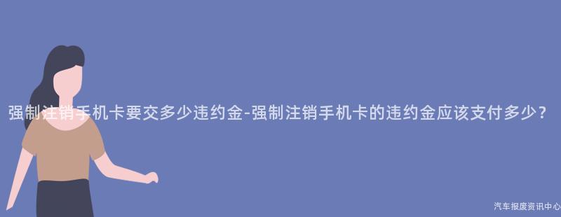 强制注销手机卡要交多少违约金-强制注销手机卡的违约金应该支付多少？
