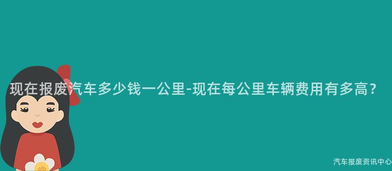 现在报废汽车多少钱一公里-现在每公里车辆费用有多高？