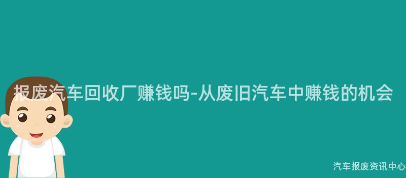 报废汽车回收厂赚钱吗-从废旧汽车中赚钱的机会