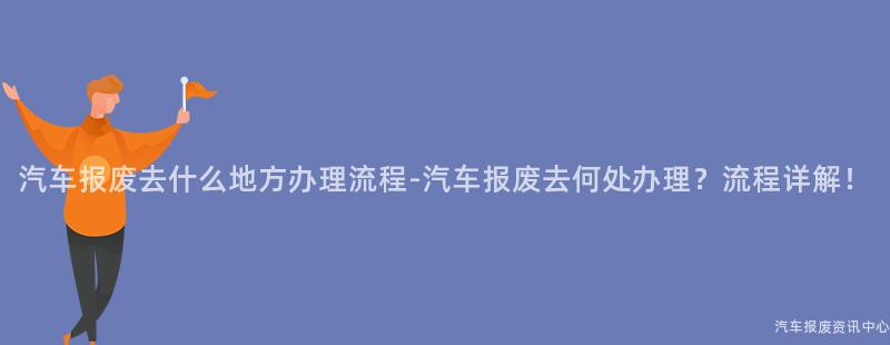 汽车报废去什么地方办理流程-汽车报废去何处办理？流程详解！