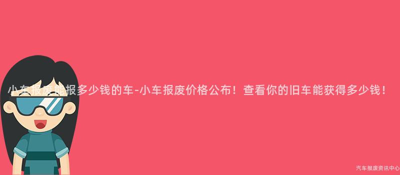 小车报废能报多少钱的车-小车报废价格公布！查看你的旧车能获得多少钱！