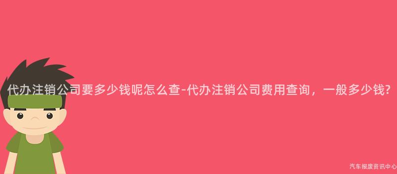 代办注销公司要多少钱呢怎么查-代办注销公司费用查询，一般多少钱?