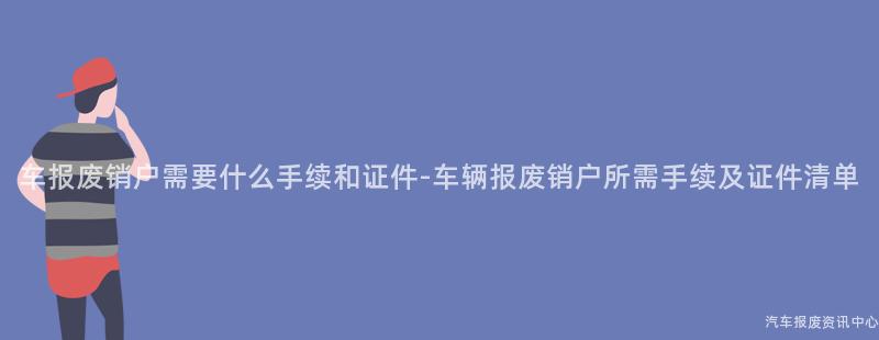 车报废销户需要什么手续和证件-车辆报废销户所需手续及证件清单
