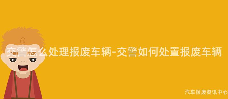 交警怎么处理报废车辆-交警如何处置报废车辆