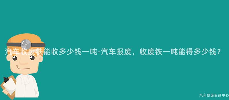 汽车收废铁能收多少钱一吨-汽车报废，收废铁一吨能得多少钱？