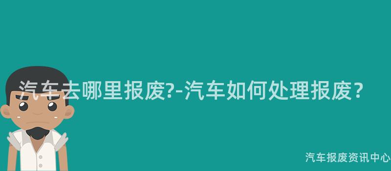汽车去哪里报废?-汽车如何处理报废？