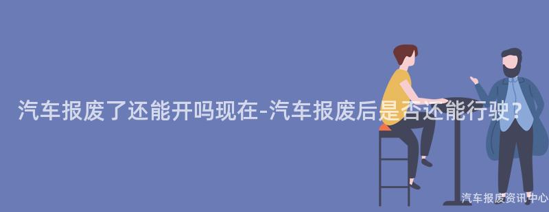 汽车报废了还能开吗现在-汽车报废后是否还能行驶？