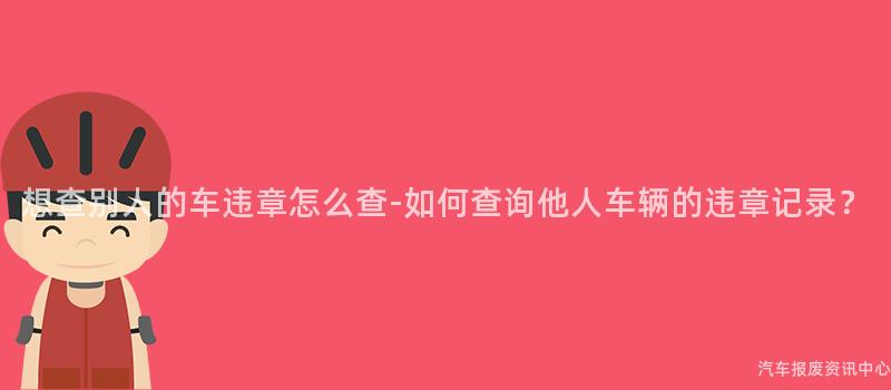 想查别人的车违章怎么查-如何查询他人车辆的违章记录？
