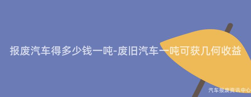 报废汽车得多少钱一吨-废旧汽车一吨可获几何收益