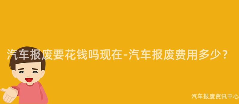 汽车报废要花钱吗现在-汽车报废费用多少？