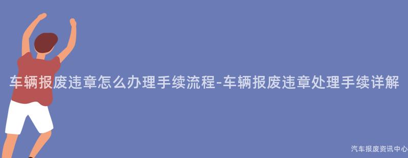 车辆报废违章怎么办理手续流程-车辆报废违章处理手续详解