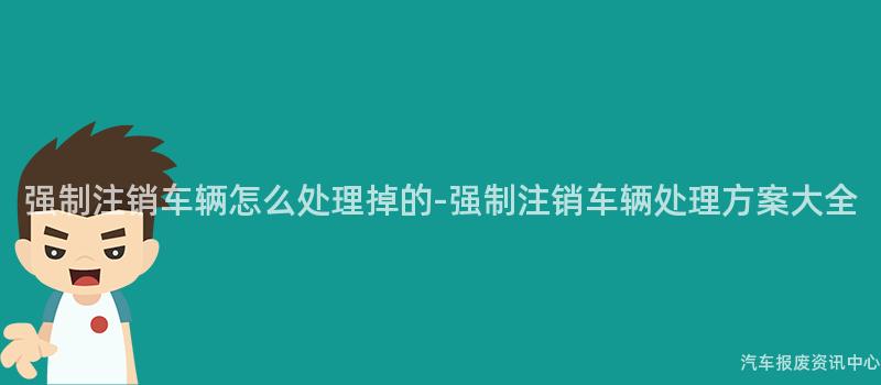 强制注销车辆怎么处理掉的-强制注销车辆处理方案大全