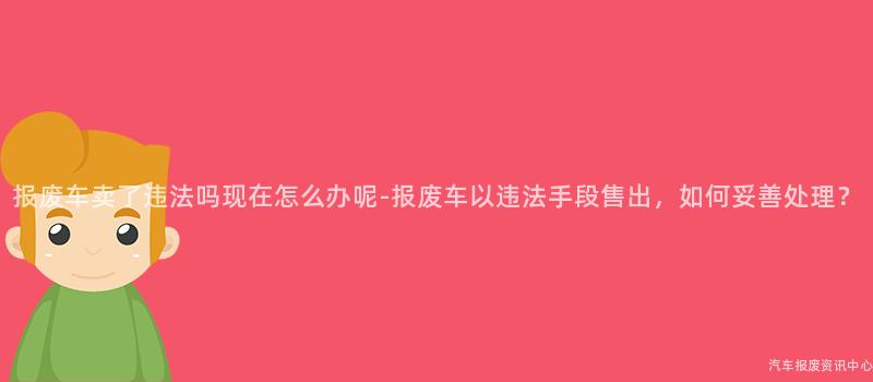 报废车卖了违法吗现在怎么办呢-报废车以违法手段售出，如何妥善处理？