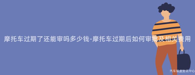 摩托车过期了还能审吗多少钱-摩托车过期后如何审批及相关费用