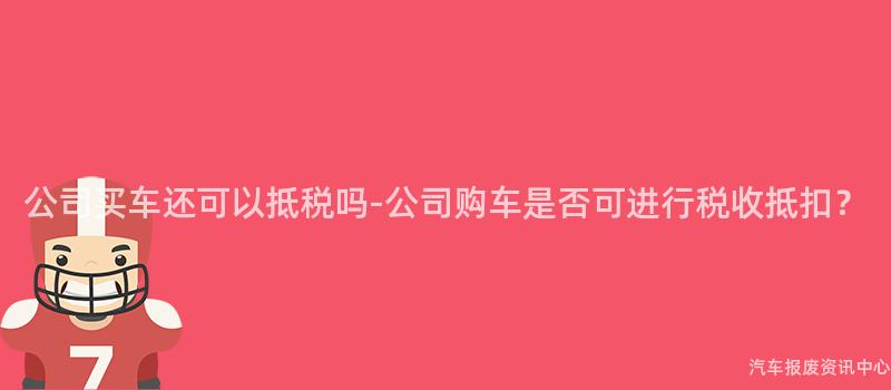 公司买车还可以抵税吗-公司购车是否可进行税收抵扣？