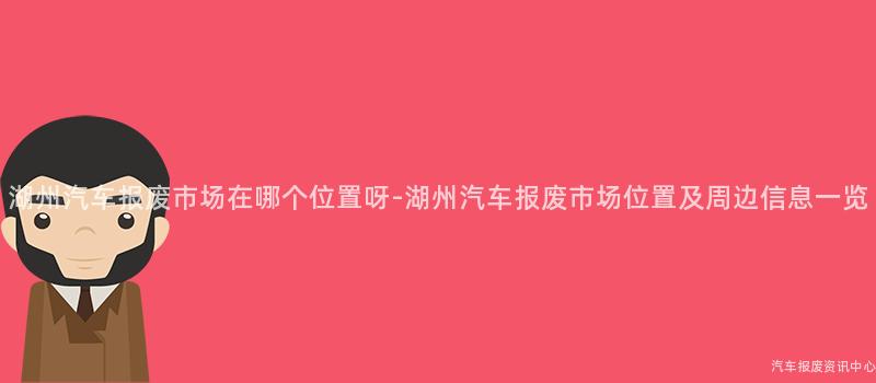 湖州汽车报废市场在哪个位置呀-湖州汽车报废市场位置及周边信息一览